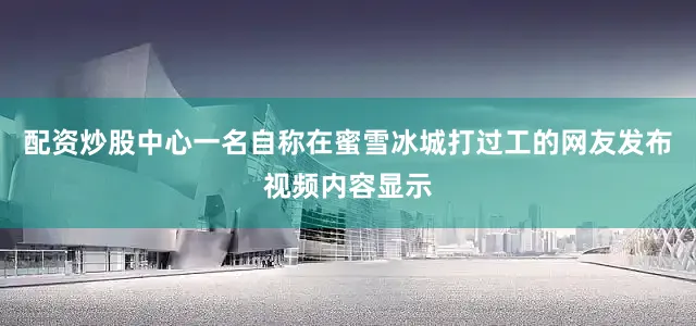 配资炒股中心一名自称在蜜雪冰城打过工的网友发布视频内容显示