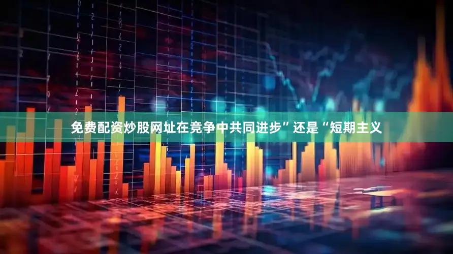 免费配资炒股网址在竞争中共同进步”还是“短期主义