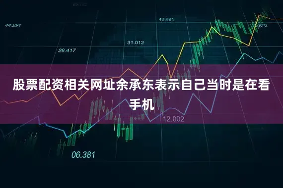 股票配资相关网址余承东表示自己当时是在看手机