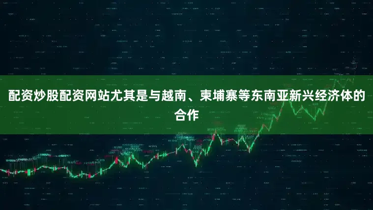 配资炒股配资网站尤其是与越南、柬埔寨等东南亚新兴经济体的合作