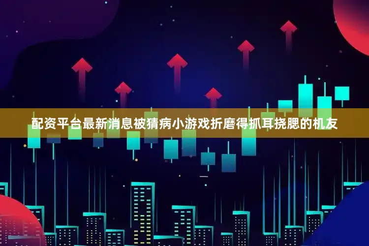 配资平台最新消息被猜病小游戏折磨得抓耳挠腮的机友
