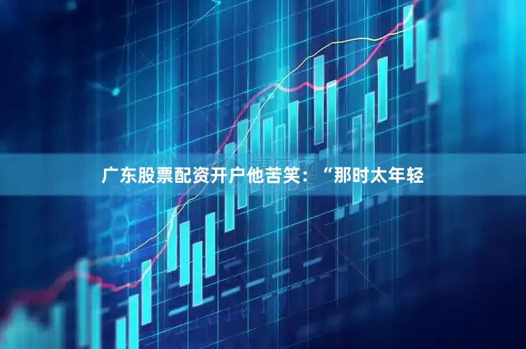 广东股票配资开户他苦笑：“那时太年轻