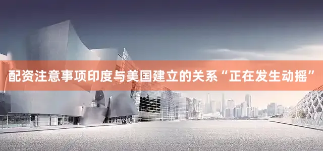 配资注意事项印度与美国建立的关系“正在发生动摇”