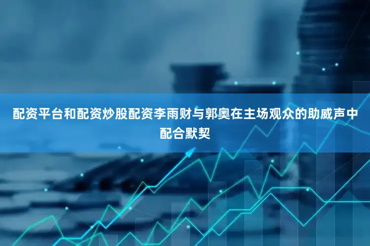 配资平台和配资炒股配资李雨财与郭奥在主场观众的助威声中配合默契