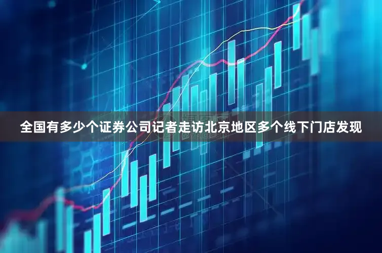全国有多少个证券公司记者走访北京地区多个线下门店发现