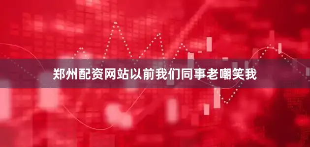 郑州配资网站以前我们同事老嘲笑我