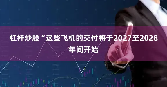 杠杆炒股“这些飞机的交付将于2027至2028年间开始